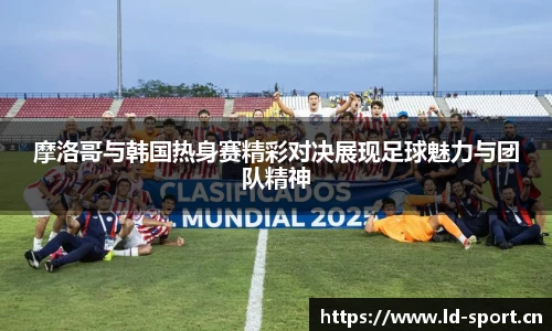 摩洛哥与韩国热身赛精彩对决展现足球魅力与团队精神