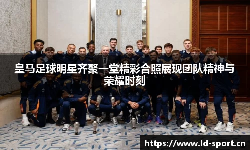 皇马足球明星齐聚一堂精彩合照展现团队精神与荣耀时刻